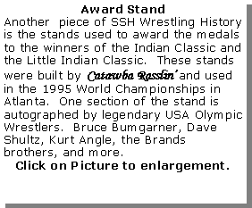 Text Box: Award StandAnother  piece of SSH Wrestling History is the stands used to award the medals to the winners of the Indian Classic and the Little Indian Classic.  These stands were built by Catawba Rasslin’ and used in the 1995 World Championships in Atlanta.  One section of the stand is autographed by legendary USA Olympic Wrestlers.  Bruce Bumgarner, Dave Shultz, Kurt Angle, the Brands brothers, and more.Click on Picture to enlargement.