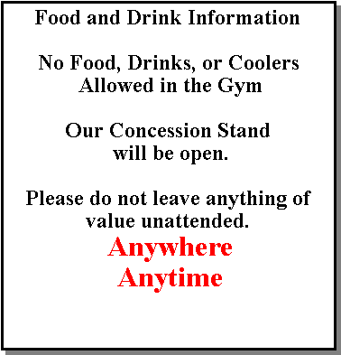 Text Box: Food and Drink InformationNo Food, Drinks, or Coolers Allowed in the GymOur Concession Stand will be open.Please do not leave anything of value unattended. Anywhere Anytime