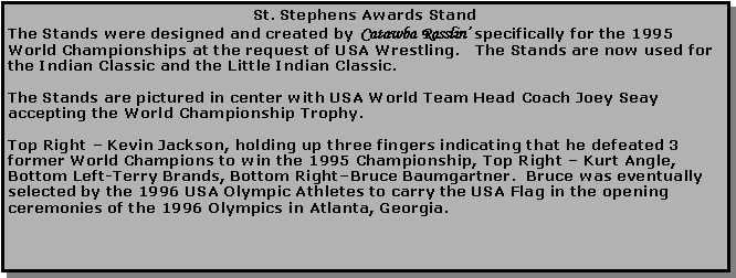 Text Box: St. Stephens Awards StandThe Stands were designed and created by Catawba Rasslin’ specifically for the 1995 World Championships at the request of USA Wrestling.   The Stands are now used for the Indian Classic and the Little Indian Classic.The Stands are pictured in center with USA World Team Head Coach Joey Seay accepting the World Championship Trophy.Top Right – Kevin Jackson, holding up three fingers indicating that he defeated 3 former World Champions to win the 1995 Championship, Top Right – Kurt Angle, Bottom Left-Terry Brands, Bottom Right–Bruce Baumgartner.  Bruce was eventually selected by the 1996 USA Olympic Athletes to carry the USA Flag in the opening ceremonies of the 1996 Olympics in Atlanta, Georgia.
