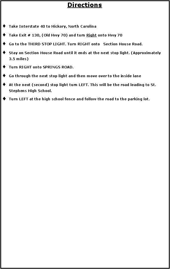 Text Box: DirectionsTake Interstate 40 to Hickory, North Carolina Take Exit # 130, (Old Hwy 70) and turn Right onto Hwy 70 Go to the THIRD STOP LIGHT. Turn RIGHT onto   Section House Road. Stay on Section House Road until it ends at the next stop light. (Approximately 3.5 miles) Turn RIGHT onto SPRINGS ROAD. Go through the next stop light and then move over to the inside lane At the next (second) stop light turn LEFT. This will be the road leading to St. Stephens High School. Turn LEFT at the high school fence and follow the road to the parking lot. 