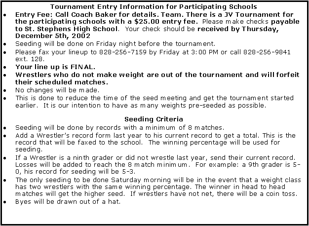 Text Box: Tournament Entry Information for Participating SchoolsEntry Fee: Call Coach Baker for details. Team. There is a JV Tournament for the participating schools with a $25.00 entry fee.  Please make checks payable to St. Stephens High School.  Your check should be received by Thursday, December 5th, 2002Seeding will be done on Friday night before the tournament.Please fax your lineup to 828-256-7159 by Friday at 3:00 PM or call 828-256-9841 ext. 128.  Your line up is FINAL.Wrestlers who do not make weight are out of the tournament and will forfeit their scheduled matches.No changes will be made. This is done to reduce the time of the seed meeting and get the tournament started earlier.  It is our intention to have as many weights pre-seeded as possible.Seeding CriteriaSeeding will be done by records with a minimum of 8 matches.Add a Wrestlers record form last year to his current record to get a total. This is the record that will be faxed to the school.  The winning percentage will be used for seeding.If a Wrestler is a ninth grader or did not wrestle last year, send their current record. Losses will be added to reach the 8 match minimum.  For example: a 9th grader is 5-0, his record for seeding will be 5-3.The only seeding to be done Saturday morning will be in the event that a weight class has two wrestlers with the same winning percentage. The winner in head to head matches will get the higher seed.  If wrestlers have not net, there will be a coin toss.Byes will be drawn out of a hat.